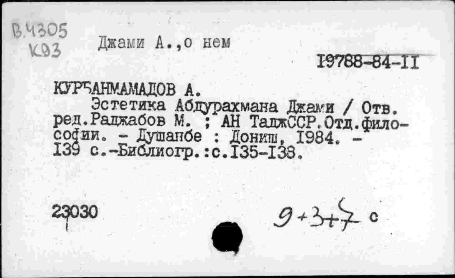 ﻿&.ЧЗО5
Джами А.,о нем

КУРБАНУАМАДОВ А.
Эстетика Абдурахмана Джами / Отв. ред.Рацжабов М. ; АН ТаджССР.Отд.фило-соЯии. - Душанбе : Дониш, 1984. -139 с.-Библиогр.:с.135-138.
23ОЗО
I
